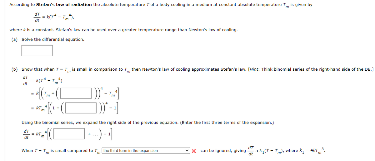 According to Stefan's law of radiation the absolute temperature Tof a body cooling in a medium at constant absolute temperature
Tm
is given by
dT
= k(T* - T),
'm
dt
where k is a constant. Stefan's law can be used over a greater temperature range than Newton's law of cooling.
(a) Solve the differential equation.
(b) Show that when T- Tm is small in comparison to T then Newton's law of cooling approximates Stefan's law. [Hint: Think binomial series of the right-hand side of the DE.]
dT
= k(T* - T)
dt
= kTm
1 +
Using the binomial series, we expand the right side of the previous equation. (Enter the first three terms of the expansion.)
dT
= kT
dt
m
When T- Tm is small compared to
the third term in the expansion
vx can be ignored, giving
- z k¸(T – Tm), where k, = 4kT3.
dt
