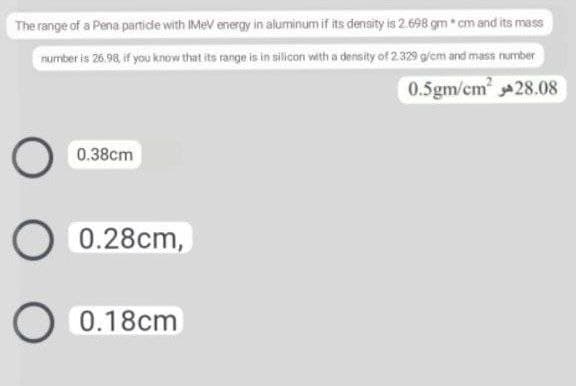 The range of a Pena particde with IMeV energy in aluminum if its density is 2.698 gm cm and its mass
number is 26.98, if you know that its range is in silicon with a density of 2329 g/cm and mass number
0.5gm/cm 28.08
0.38cm
0.28cm,
0.18cm
