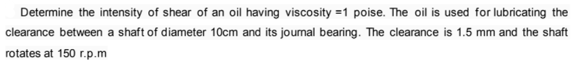 Determine the intensity of shear of an oil having viscosity =1 poise. The oil is used for lubricating the
clearance between a shaft of diameter 10cm and its journal bearing. The clearance is 1.5 mm and the shaft
rotates at 150 r.p.m
