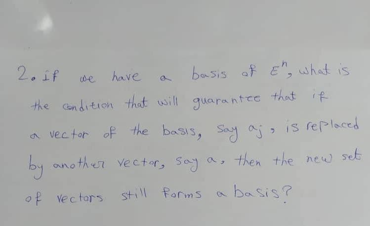 2. if
have
basis of E", what is
the condition that will guarantee that if
a vector of the basis, say a;, is replaced
by another vector, say a, then the new set
of vectors.
still forms
basis?
we
