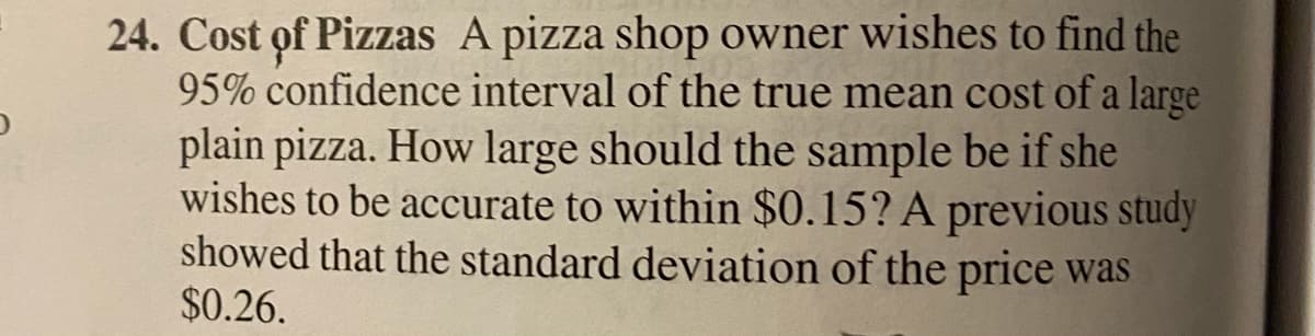 24. Cost of Pizzas A pizza shop owner wishes to find the
95% confidence interval of the true mean cost of a large
plain pizza. How large should the sample be if she
wishes to be accurate to within $0.15? A previous study
showed that the standard deviation of the price was
$0.26.
