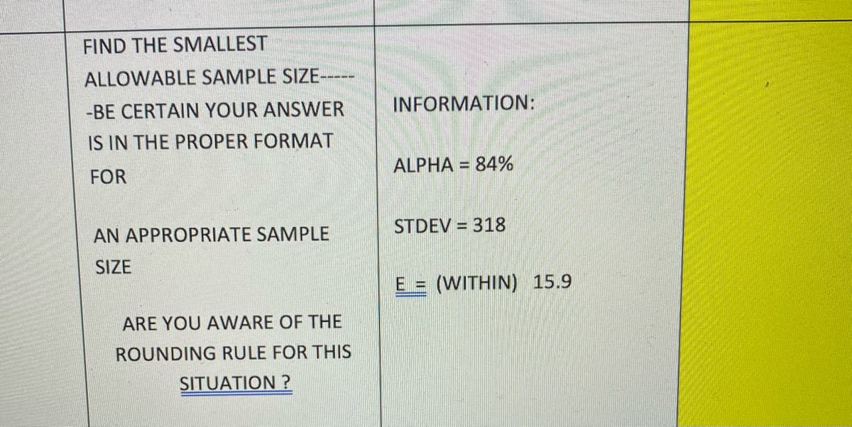 FIND THE SMALLEST
ALLOWABLE SAMPLE SIZE-
-BE CERTAIN YOUR ANSWER
INFORMATION:
IS IN THE PROPER FORMAT
ALPHA = 84%
%3D
FOR
STDEV = 318
AN APPROPRIATE SAMPLE
SIZE
E = (WITHIN) 15.9
ARE YOU AVWARE OF THE
ROUNDING RULE FOR THIS
SITUATION ?
