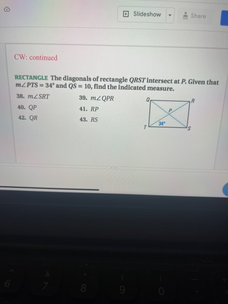 DSlideshow
Share
CW: continued
RECTANGLE The diagonals of rectangle QRST intersect at P. Given that
MZPTS = 34° and QS = 10, find the indicated measure.
38. MZSRT
39. M2QPR
40. QP
41. RP
42. QR
43. RS
34
9

