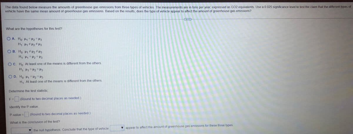 The data found below measure the amounts of greenhouse gas emissions from three types of vehicles. The measurements are in tons per year, expressed as CO2 equivalents. Use a 0.025 significance level to test the claim that the different types of
vehicle have the same mean amount of greenhouse gas emissions. Based on the results, does the type of vehicle appear to affect the amount of greenhouse gas emissions?
What are the hypotheses for this test?
OA. Ho H₁ H₂ H3
H₁ H₁ H₂ H3
OB. Ho H₁ H₂ H3
H₁ H₁ H₂ H3
OC. Ho: At least one of the means is different from the others.
H₁ H₁=H₂=H3
OD. Ho H1 H2 = 3
H₁ At least one of the means is different from the others.
Determine the test statistic.
F = (Round to two decimal places as needed.)
identify the P-value.
P-value =
What is the conclusion of the test?
▼ appear to affect the amount of greenhouse gas emissions for these three types.
(Round to two decimal places as needed.)
the null hypothesis. Conclude that the type of vehicle