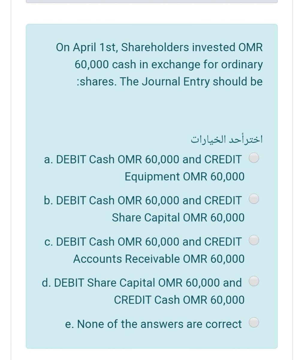 On April 1st, Shareholders invested OMR
60,000 cash in exchange for ordinary
:shares. The Journal Entry should be
اخترأحد الخیارات
a. DEBIT Cash OMR 60,000 and CREDIT
Equipment OMR 60,000
b. DEBIT Cash OMR 60,000 and CREDIT
Share Capital OMR 60,000
c. DEBIT Cash OMR 60,000 and CREDIT
Accounts Receivable OMR 60,000
d. DEBIT Share Capital OMR 60,000 and
CREDIT Cash OMR 60,000
e. None of the answers are correct
