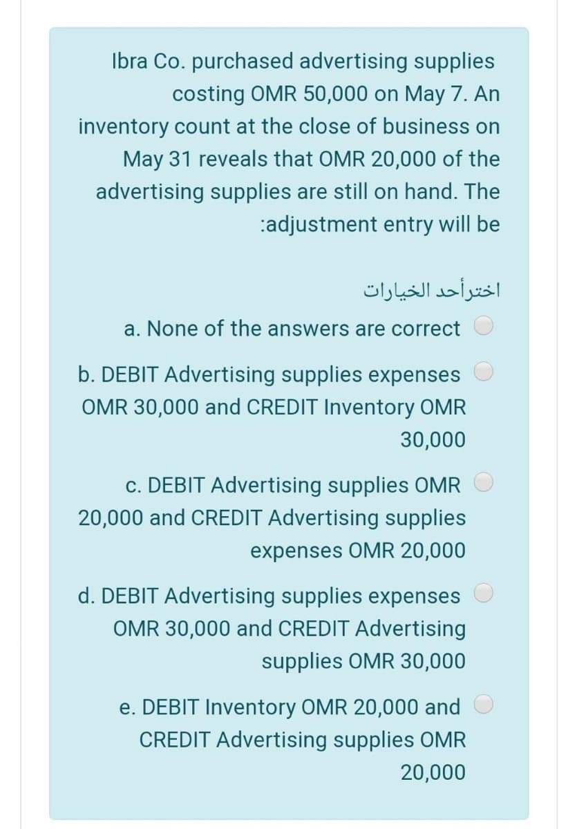 Ibra Co. purchased advertising supplies
costing OMR 50,000 on May 7. An
inventory count at the close of business on
May 31 reveals that OMR 20,000 of the
advertising supplies are still on hand. The
:adjustment entry will be
اخترأحد الخيارات
a. None of the answers are correct
b. DEBIT Advertising supplies expenses
OMR 30,000 and CREDIT Inventory OMR
30,000
c. DEBIT Advertising supplies OMR
20,000 and CREDIT Advertising supplies
expenses OMR 20,000
d. DEBIT Advertising supplies expenses
OMR 30,000 and CREDIT Advertising
supplies OMR 30,000
e. DEBIT Inventory OMR 20,000 and
CREDIT Advertising supplies OMR
20,000
