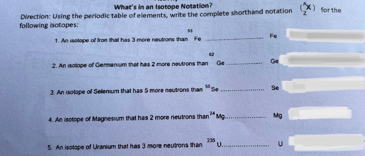 What's in an Isotope Notation?
(x)
z.
for the
Direction: Using the periodic table of elements, write the complete shorthand notation
following isotopes:
53
Fe
1. An isotope of Iron that has 3 more neutrons than
Fe
62
Ge
Ge
2. An isotope of Germanium that has 2 more neutrons than
50
Se ...
Se
3. An isotope of Selenium that has 5 more neutrons than
24
Mg
4. An isotope of Magnesium that has 2 more neutrons than Mg.....
235
U....
5. An isotope of Uranium that has 3 more neutrons than
