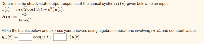 Determine the steady-state output response of the causal system H(s) given below to an input
x(t) = mv2 cos(wot + d°)u(t).
H(s) =
(stwp)° *
Fill-in the blanks below and express your answers using algebraic operations involving m, d, and constant values.
Yss(t) =
cos(wot+
1°)u(t)
