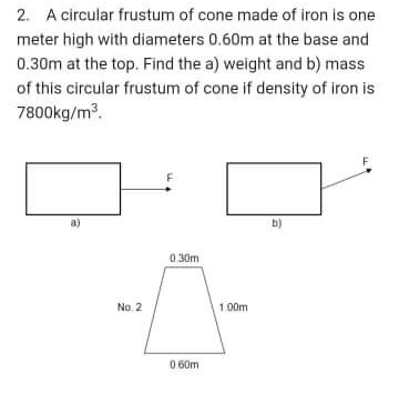 2. A circular frustum of cone made of iron is one
meter high with diameters 0.60m at the base and
0.30m at the top. Find the a) weight and b) mass
of this circular frustum of cone if density of iron is
7800kg/m.
b)
030m
No. 2
1.00m
0 60m
