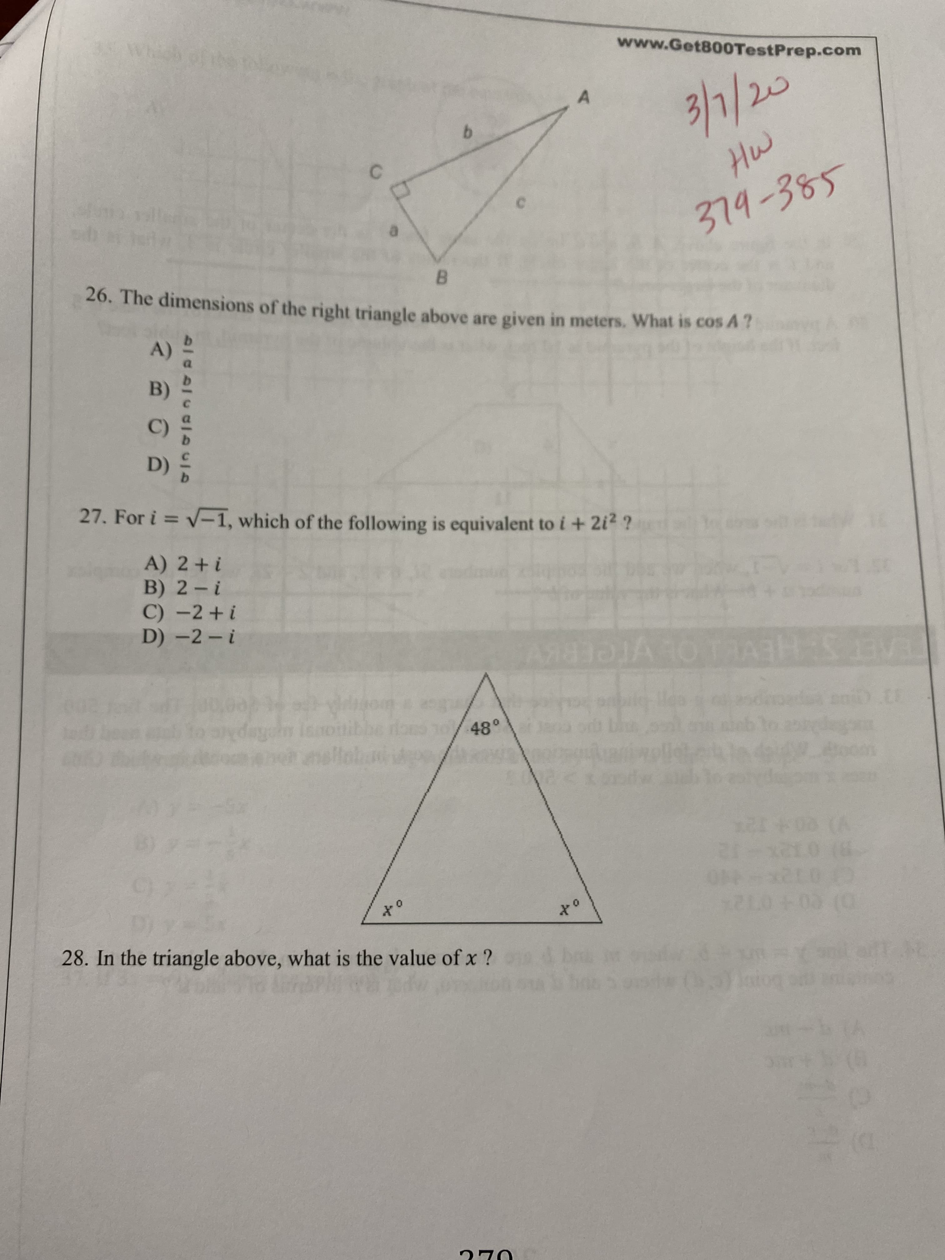 www.Get800TestPrep.com
3/1/20
Hw
379-385
B.
26. The dimensions of the right triangle above are given in meters. What is cos A?
A)
B)
C)
D)
27. For i = V-1, which of the following is equivalent to i + 2i2 ?
A) 2+ i
B) 2- i
C) -2+i
D) -2- i
VreERKV
48°
10 (6
28. In the triangle above, what is the value of x ?
