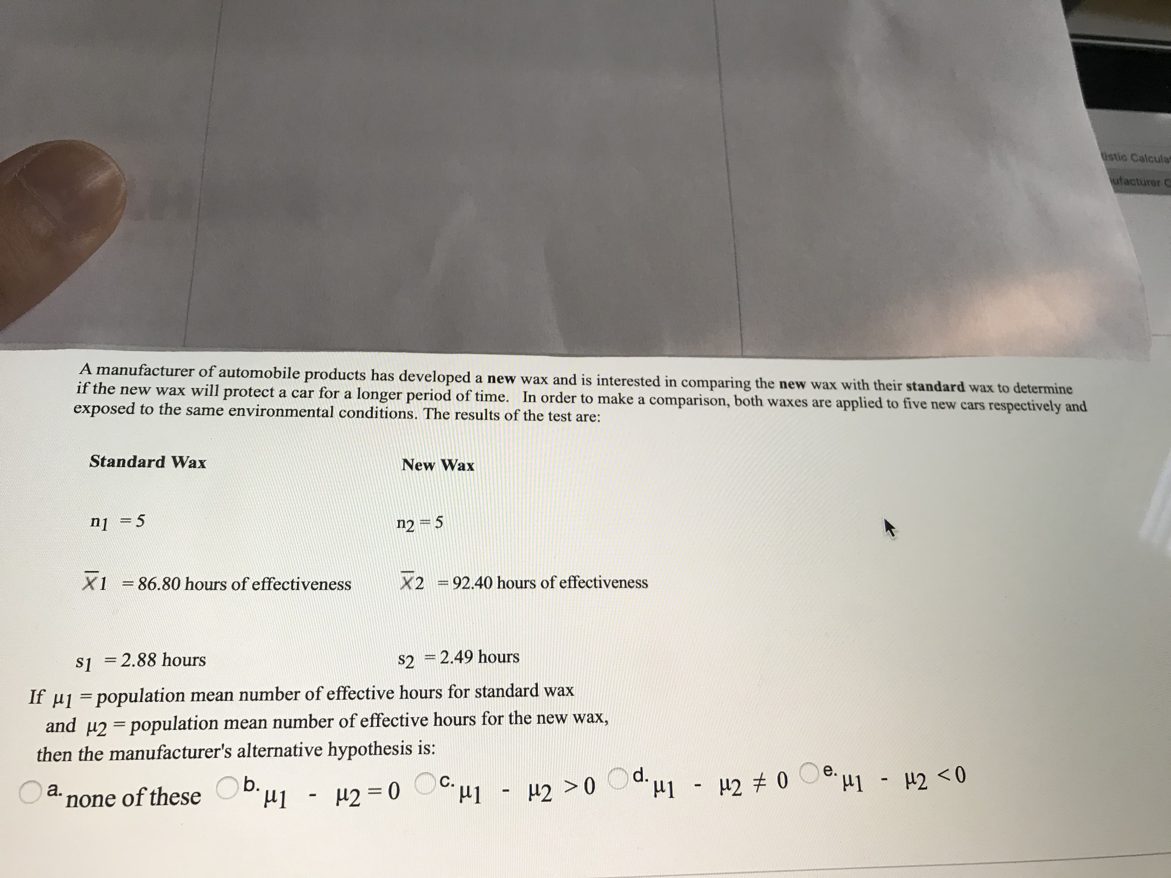 If µ1 =population mean number of effective hours for standard wax
and u2 = population mean number of effective hours for the new wax,
then the manufacturer's alternative hypothesis is:
%3D
a.
b.
none of these
- H2 =0 C u1
H1 - H2 >0
µ2 >0 Od.u1 - µ2 # 0 Oe u1 - #2 <0
%3D
%3D
