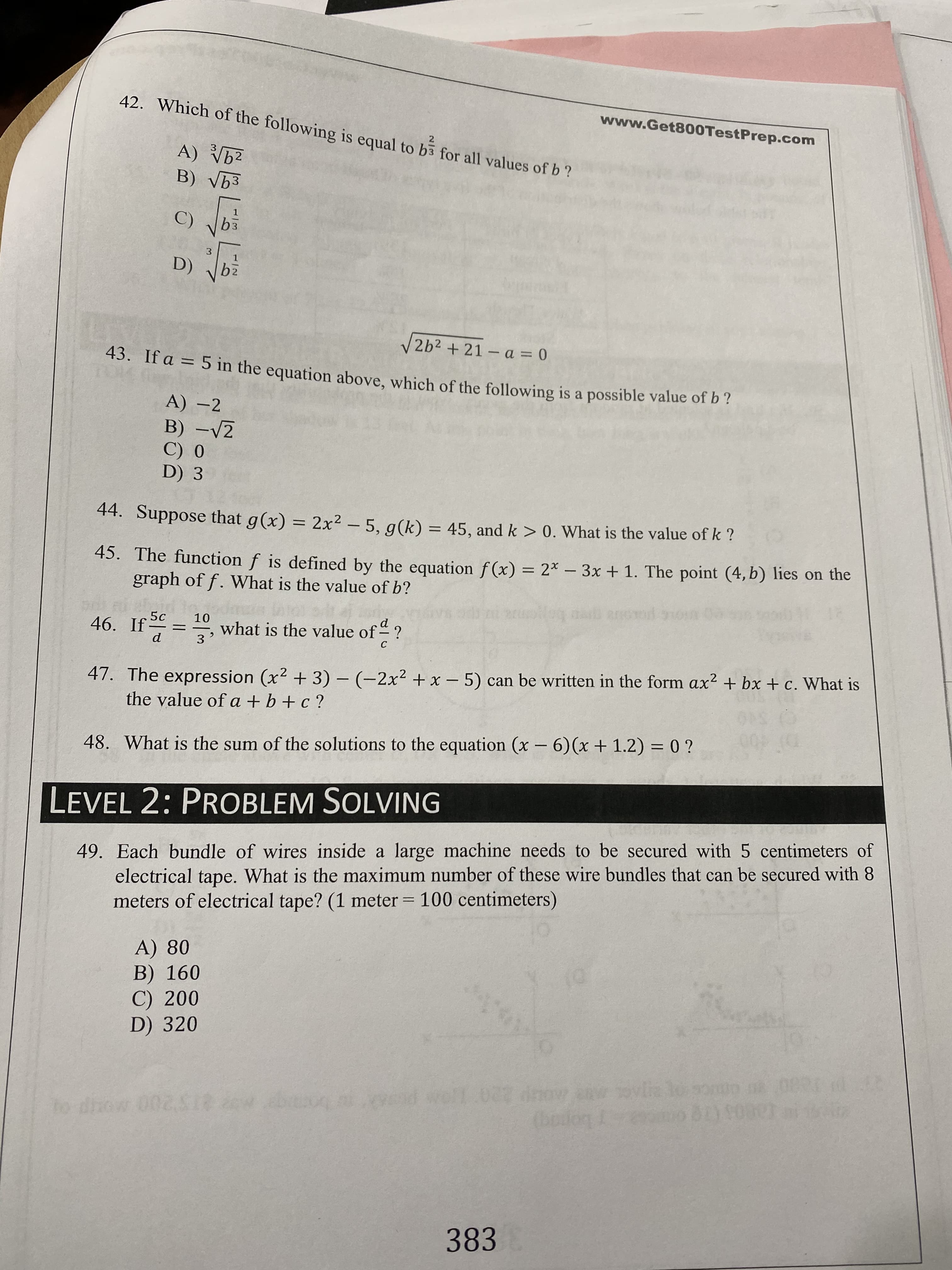 42. Which of the following is equal to b3 for all values of b ?
www.Get800TestPrep.com
2
A) V62
B) Vb3
C)
D)
bz
V2b² +21- a = 0
43. If a = 5 in the equation above, which of the following is a possible value of b?
%3D
A) –2
B) -V2
C) 0
D) 3
44. Suppose that g(x) = 2x² – 5, g(k) = 45, and k > 0. What is the value of k ?
45. The function f is defined by the equation f(x) = 2* - 3x + 1. The point (4, b) lies on the
graph of f. What is the value of b?
10
46. If
what is the value of ?
3
%3D
47. The expression (x2 + 3) – (-2x² + x – 5) can be written in the form ax² + bx + c. What is
the value of a + b +c ?
%3D
48. What is the sum of the solutions to the equation (x - 6)(x+ 1.2)= 0 ?
LEVEL 2: PROBLEM SOLVING
49. Each bundle of wires inside a large machine needs to be secured with 5 centimeters of
electrical tape. What is the maximum number of these wire bundles that can be secured with 8
meters of electrical tape? (1 meter = 100 centimeters)
%3D
A) 80
B) 160
C) 200
D) 320
beog vd well.027 dnow
(bodog
to diow 002518
383
1/2
