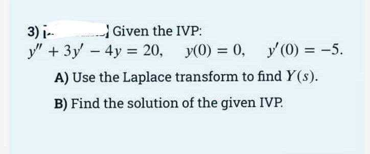 3) i.
Given the IVP:
y" + 3y - 4y = 20,
y(0) = 0, y (0) = -5.
%3D
A) Use the Laplace transform to find Y(s).
B) Find the solution of the given IVP.
