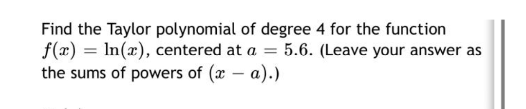 Find the Taylor polynomial of degree 4 for the function
f(x) = In(x), centered at a = 5.6. (Leave your answer as
the sums of powers of (x – a).)
