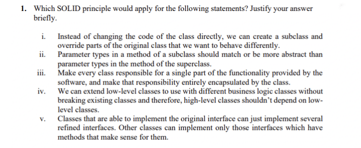 1. Which SOLID principle would apply for the following statements? Justify your answer
briefly.
Instead of changing the code of the class directly, we can create a subclass and
override parts of the original class that we want to behave differently.
ii. Parameter types in a method of a subclass should match or be more abstract than
parameter types in the method of the superclass.
iii. Make every class responsible for a single part of the functionality provided by the
software, and make that responsibility entirely encapsulated by the class.
iv.
i.
We can extend low-level classes to use with different business logic classes without
breaking existing classes and therefore, high-level classes shouldn't depend on low-
level classes.
Classes that are able to implement the original interface can just implement several
refined interfaces. Other classes can implement only those interfaces which have
V.
methods that make sense for them.
