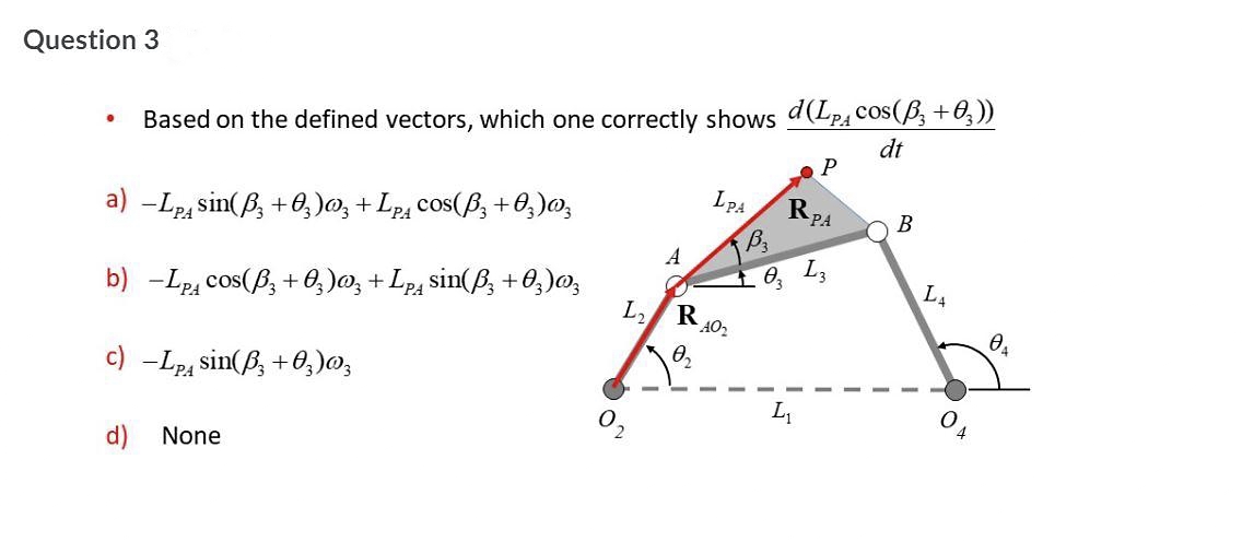 Question 3
Based on the defined vectors, which one correctly shows d(LpAcos(B, +0,))
dt
a) -Lp, sin(B, +0, )o, + Lp, cos(ß, +O,)0,
PA
В
A
1 0, L3
b) -Lp, cos(B; + 0, )0, + Lp4 sin(B, +0;)0,
L,
RA02
0,
c) -Lpa sin(B, +0,)0,
L
2.
d)
None
