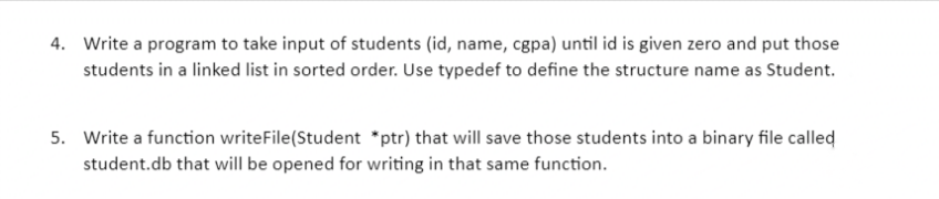 4. Write a program to take input of students (id, name, cgpa) until id is given zero and put those
students in a linked list in sorted order. Use typedef to define the structure name as Student.
5. Write a function writeFile(Student *ptr) that will save those students into a binary file called
student.db that will be opened for writing in that same function.
