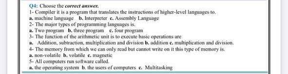 Q4: Choose the correct answer.
1- Compiler it is a program that translates the instructions of higher-level languages to.
a. machine language b. Interpreter e. Assembly Language
2- The major types of programming languages is.
a. Two program b. three program e. four program
3- The function of the arithmetic unit is to execute basic operations are
a. Addition, subtraction, multiplication and division b. addition e. multiplication and division.
4- The memory from which we can only read but cannot write on it this type of memory is.
a. non-volatile b. volatile e. magnetic
5- All computers run software called.
a. the operating system b. the users of computers e. Multitasking
