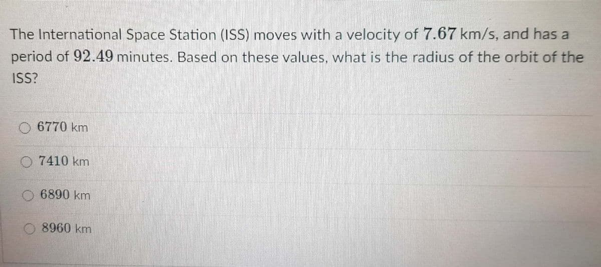 The International Space Station (ISS) moves with a velocity of 7.67 km/s, and has a
period of 92.49 minutes. Based on these values, what is the radius of the orbit of the
ISS?
6770 km
O7410 km
6890 km
8960 km
