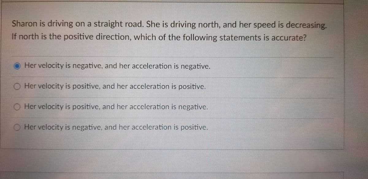 Sharon is driving on a straight road. She is driving north, and her speed is decreasing.
If north is the positive direction, which of the following statements is accurate?
O Her velocity is negative, and her acceleration is negative.
O Her velocity is positive, and her acceleration is positive.
O Her velocity is positive, and her acceleration is negative.
O Her velocity is negative, and her acceleration is positive.
