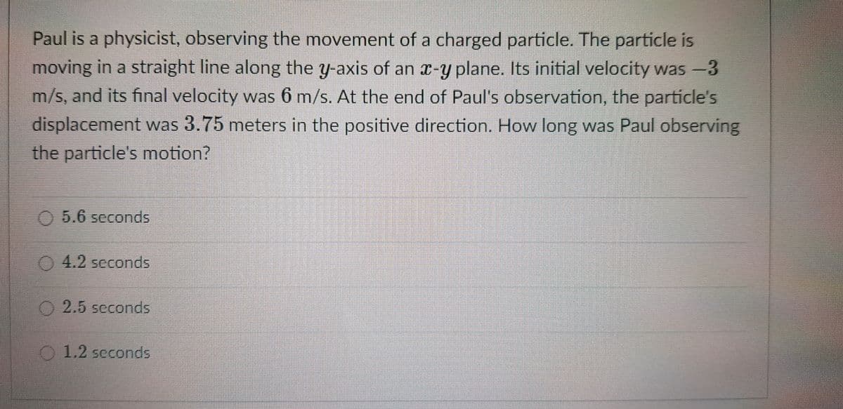 Paul is a physicist, observing the movement of a charged particle. The particle is
moving in a straight line along the y-axis of an x-y plane. Its initial velocity was -3
m/s, and its final velocity was 6 m/s. At the end of Paul's observation, the particle's
displacement was 3.75 meters in the positive direction. How long was Paul observing
the particle's motion?
O5.6 seconds
4.2 seconds
O2.5 seconds
O1.2 seconds
