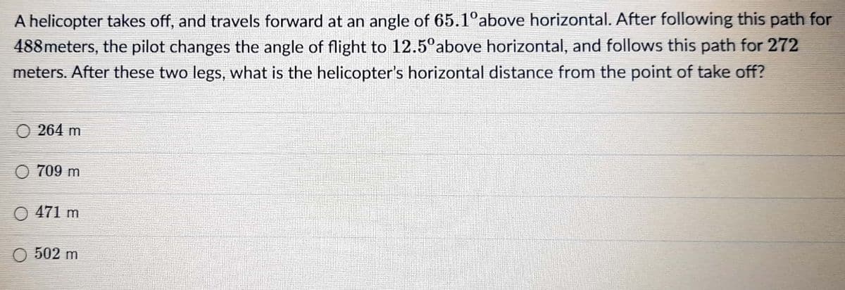 A helicopter takes off, and travels forward at an angle of 65.1°above horizontal. After following this path for
488meters, the pilot changes the angle of flight to 12.5°above horizontal, and follows this path for 272
meters. After these two legs, what is the helicopter's horizontal distance from the point of take off?
O 264 m
O 709 m
O 471 m
502 m
