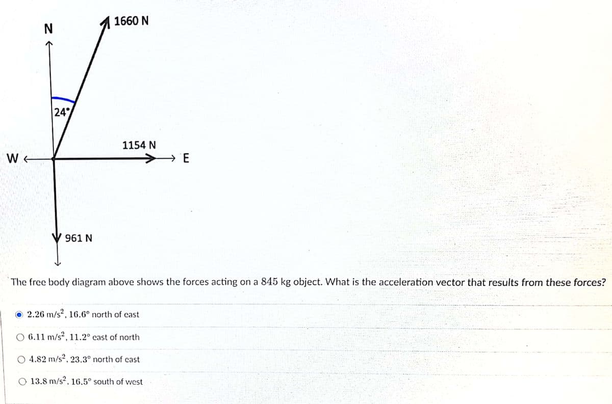 1660 N
24°
1154 N
W
961 N
The free body diagram above shows the forces acting on a 845 kg object. What is the acceleration vector that results from these forces?
O 2.26 m/s², 16.6° north of east
6.11 m/s², 11.2° east of north
O 4.82 m/s2, 23.3° north of east
O 13.8 m/s?, 16.5° south of west
