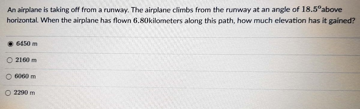 An airplane is taking off from a runway. The airplane climbs from the runway at an angle of 18.5°above
horizontal. When the airplane has flown 6.80kilometers along this path, how much elevation has it gained?
O 6450 m
O 2160 m
O 6060 m
O 2290 m
