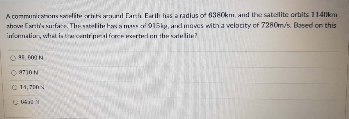 A communications satellite orbits around Earth. Earth has a radius of 6380km, and the satellite orbits 1140km
above Earth's surface. The satellite has a mass of 915kg, and moves with a velocity of 7280m/s. Based on this
information, what is the centripetal force exerted on the satellite?
O 89, 900 N
O 8710 N
O 14, 700 N
O 6450 N
