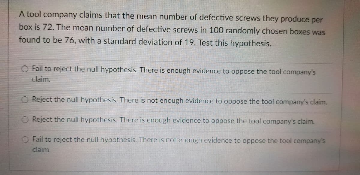 A tool company claims that the mean number of defective screws they produce per
box is 72. The mean number of defective screws in 100 randomly chosen boxes was
found to be 76, with a standard deviation of 19. Test this hypothesis.
Fail to reject the null hypothesis. There is enough evidence to oppose the tool company's
claim.
O Reject the null hypothesis. There is not enough evidence to oppose the tool company's claim.
O Reject the null hypothesis. There is enough evidence to oppose the tool company's claim.
Fail to reject the null hypothesis. There is not enough evidence to oppose the tool company's
claim.
