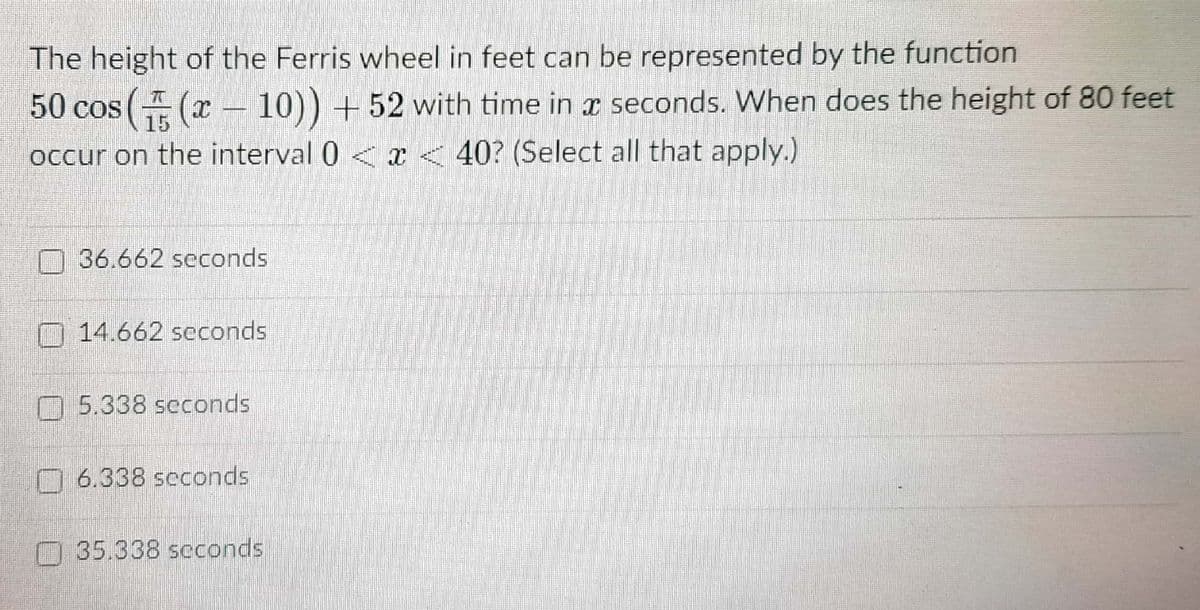 The height of the Ferris wheel in feet can be represented by the function
50 cos( (x – 10)) + 52 with time in r seconds. When does the height of 80 feet
occur on the interval 0 < x < 40? (Select all that apply.)
36.662 seconds
O 14.662 seconds
O 5.338 seconds
O 6.338 seconds
35.338 scconds
