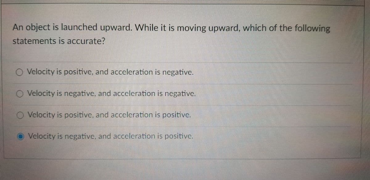 An object is launched upward. While it is moving upward, which of the following
statements is accurate?
Velocity is positive, and acceleration is negative.
Velocity is negative, and acceleration is negative.
O Velocity is positivc, and acceleration is positive.
O Velocity is negative, and acceleration is positive.
