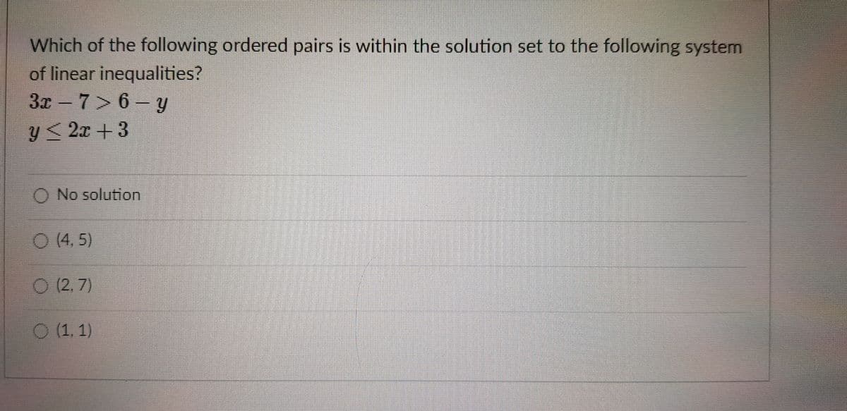 Which of the following ordered pairs is within the solution set to the following system
of linear inequalities?
3x-7> 6 –y
y<2x + 3
O No solution
O(4. 5)
O (2,7)
O (1, 1)
