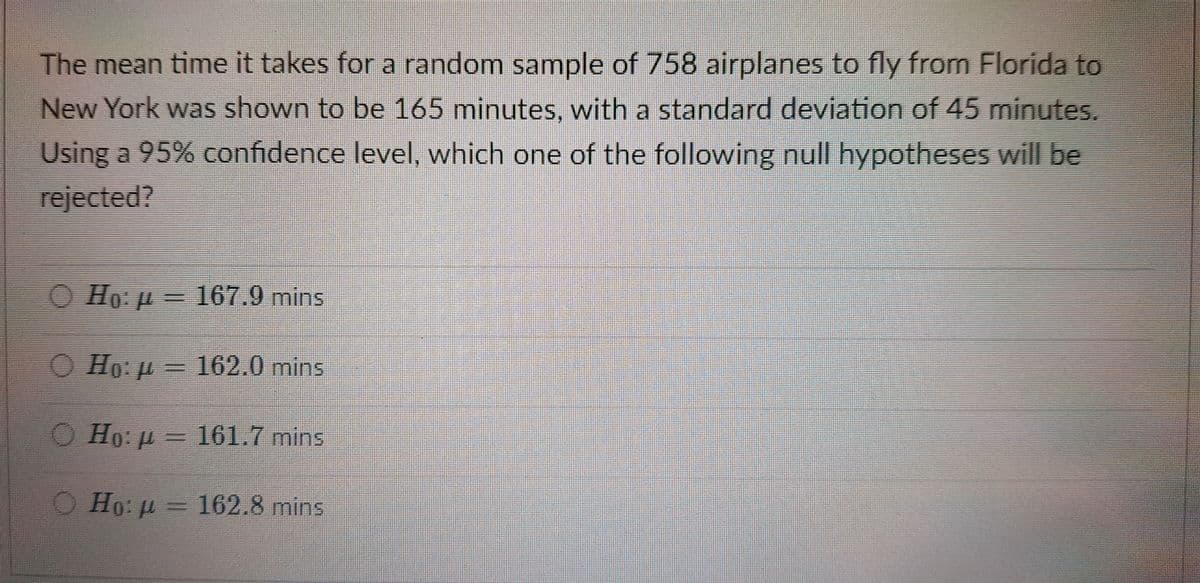 The mean time it takes for a random sample of 758 airplanes to fly from Florida to
New York was shown to be 165 minutes, with a standard deviation of 45 minutes.
Using a 95% confidence level, which one of the following null hypotheses will be
rejected?
Ho: u =
167.9mins
O Ho: p = 162.0 mins
O Ho: p= 161.7 mins
O Ho: p = 162.8 mins
