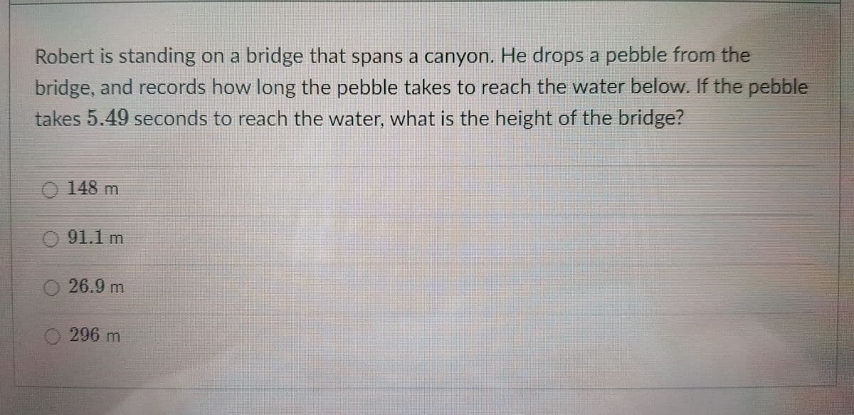Robert is standing on a bridge that spans a canyon. He drops a pebble from the
bridge, and records how long the pebble takes to reach the water below. If the pebble
takes 5.49 seconds to reach the water, what is the height of the bridge?
O 148 m
91.1 m
O 26.9 m
O296 m
