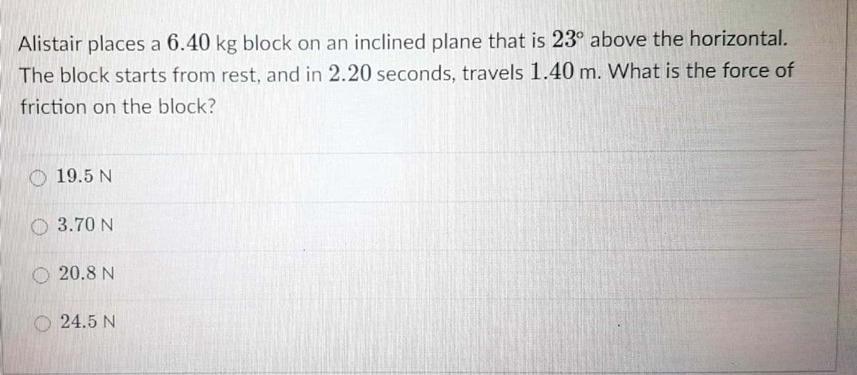 Alistair places a 6.40 kg block on an inclined plane that is 23° above the horizontal.
The block starts from rest, and in 2.20 seconds, travels 1.40 m. What is the force of
friction on the block?
O 19.5 N
O 3.70 N
O 20.8 N
24.5 N
