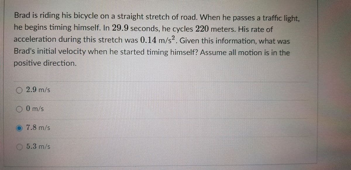 Brad is riding his bicycle on a straight stretch of road. When he passes a traffic light,
he begins timing himself. In 29.9 seconds, he cycles 220 meters. His rate of
acceleration during this stretch was 0.14 m/s?. Given this information, what was
Brad's initial velocity when he started timing himself? Assume all motion is in the
positive direction.
O 2.9 m/s
O O m/s
O7.8 m/s
5.3 m/s
