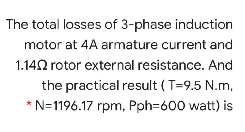 The total losses of 3-phase induction
motor at 4A armature current and
1.142 rotor external resistance. And
the practical result ( T=9.5 N.m,
* N=1196.17 rpm, Pph=600 watt) is
