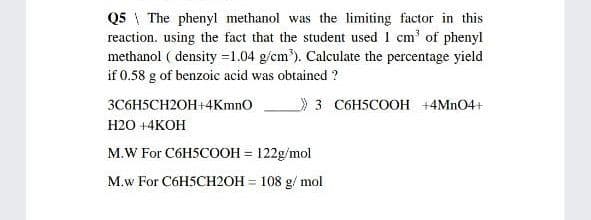 Q5 \ The phenyl methanol was the limiting factor in this
reaction. using the fact that the student used 1 cm' of phenyl
methanol ( density =1.04 g/cm'). Calculate the percentage yield
if 0.58 g of benzoic acid was obtained ?
3C6H5CH2OH+4Kmno
»3 C6H5COOH +4MNO4+
Н20 +4КОН
M.W For C6HSCOOH = 122g/mol
M.w For C6H5CH2OH = 108 g/ mol
