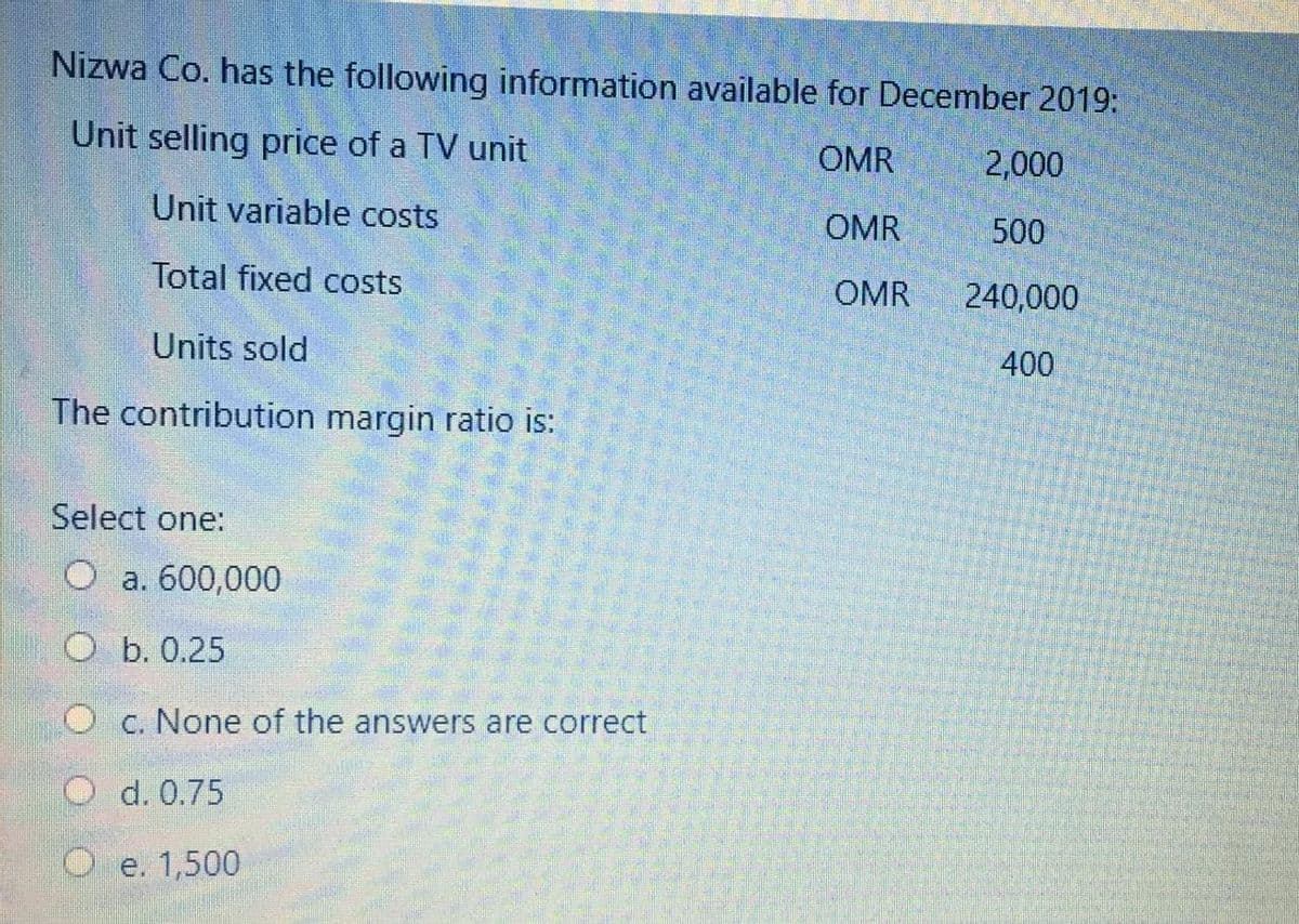 Nizwa Co. has the following information available for December 2019:
Unit selling price of a TV unit
OMR
2,000
Unit variable costs
OMR
500
Total fixed costs
OMR
240,000
Units sold
400
The contribution margin ratio is:
Select one:
O a. 600,000
O b. 0.25
C. None of the answers are correct
O d. 0.75
O e. 1,500
