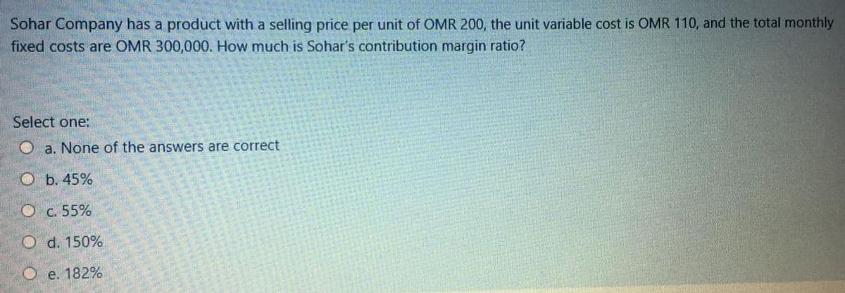 Sohar Company has a product with a selling price per unit of OMR 200, the unit variable cost is OMR 110, and the total monthly
fixed costs are OMR 300,000. How much is Sohar's contribution margin ratio?
Select one:
O a. None of the answers are correct
Оь. 45%
O c. 55%
O d. 150%
О . 182%
