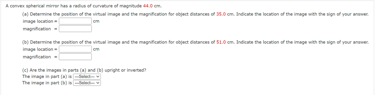 A convex spherical mirror has a radius of curvature of magnitude 44.0 cm.
(a) Determine the position of the virtual image and the magnification for object distances of 35.0 cm. Indicate the location of the image with the sign of your answer.
image location =
cm
magnification =
(b) Determine the position of the virtual image and the magnification for object distances of 51.0 cm. Indicate the location of the image with the sign of your answer.
image location =
cm
magnification =
(c) Are the images in parts (a) and (b) upright or inverted?
The image in part (a) is ---Select--- ✓
The image in part (b) is ---Select--- ✓