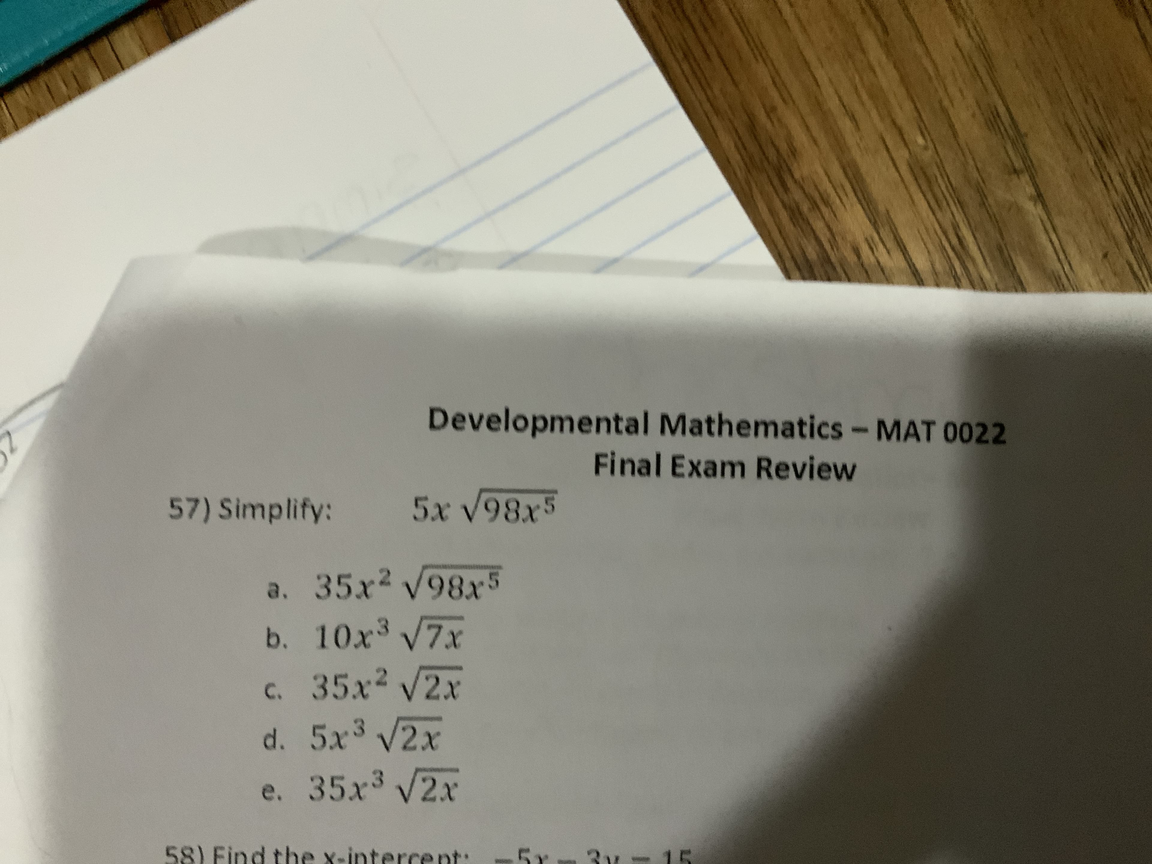 Developmental Mathematics - MAT 0022
Final Exam Review
57) Simplify: 5x V98x5
a. 35x2 98x5
b. 10x3 V7x
c. 35x2 V2x
d. 5x3 V2x
e. 35x3 V2x
5r 3 15
58) Find the x-interce nt:
