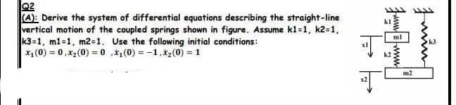 Q2
(A): Derive the system of differential equations describing the straight-line
vertical motion of the coupled springs shown in figure. Assume k1=1, k2=1,
k3=1, m1=1, m2=1. Use the following initial conditions:
x₁ (0) = 0,x₂ (0) = 0,₁(0)=-1, x₂ (0) = 1
의
k2
ml
m2
Inſ
k3
