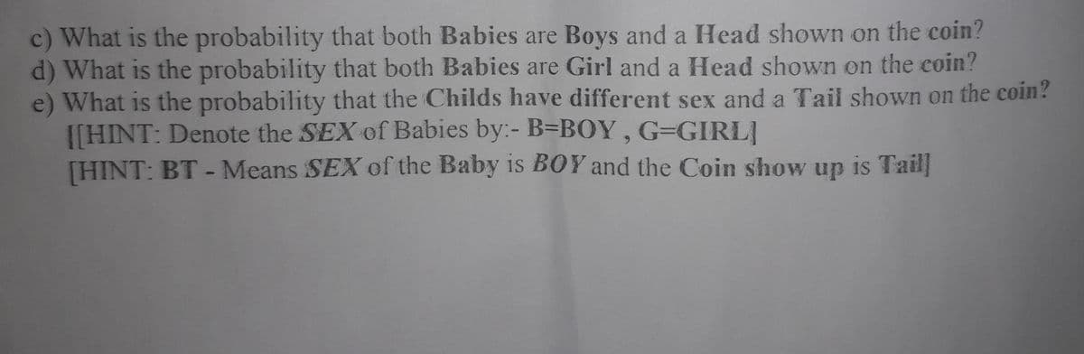 c) What is the probability that both Babies are Boys and a Head shown on the coin?
d) What is the probability that both Babies are Girl and a Head shown on the coin?
e) What is the probability that the Childs have different sex and a Tail shown on the coin?
[[HINT: Denote the SEX of Babies by:- B=BOY, G=GIRLI
[HINT: BT - Means SEX of the Baby is BOY and the Coin show up is Tail]
