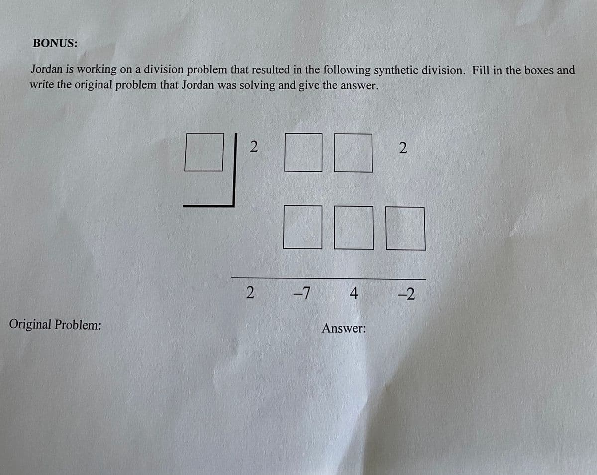 BONUS:
Jordan is working on a division problem that resulted in the following synthetic division. Fill in the boxes and
write the original problem that Jordan was solving and give the answer.
-7 4
-2
Original Problem:
Answer:
2.
