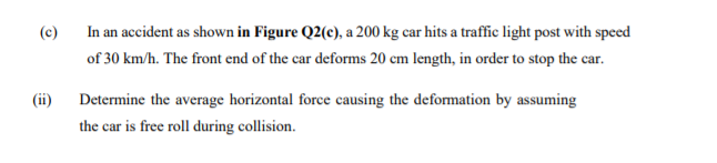 (c)
In an accident as shown in Figure Q2(c), a 200 kg car hits a traffñc light post with speed
of 30 km/h. The front end of the car deforms 20 cm length, in order to stop the car.
(ii)
Determine the average horizontal force causing the deformation by assuming
the car is free roll during collision.
