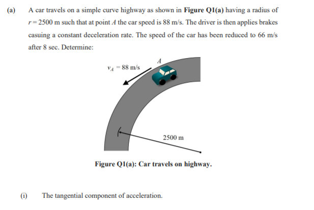 (a)
A car travels on a simple curve highway as shown in Figure Q1(a) having a radius of
r= 2500 m such that at point A the car speed is 88 m/s. The driver is then applies brakes
casuing a constant deceleration rate. The speed of the car has been reduced to 66 m/s
after 8 sec. Determine:
VA = 88 m/s
2500 m
Figure QI(a): Car travels on highway.
(i)
The tangential component of acceleration.
