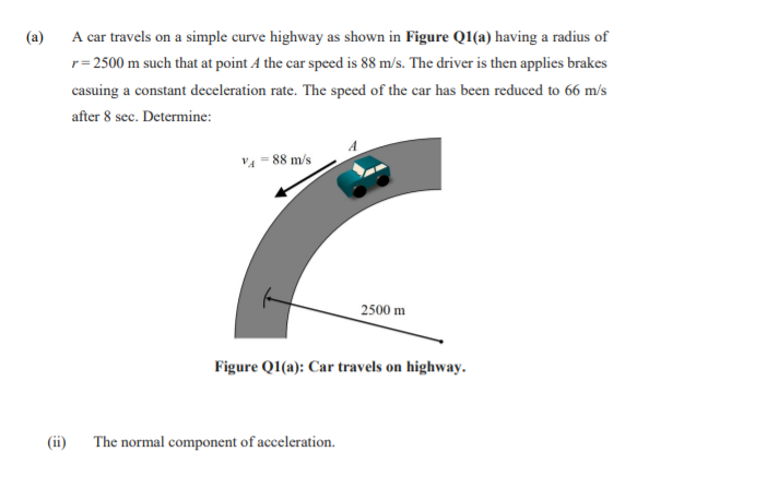 (a)
A car travels on a simple curve highway as shown in Figure QI(a) having a radius of
r= 2500 m such that at point A the car speed is 88 m/s. The driver is then applies brakes
casuing a constant deceleration rate. The speed of the car has been reduced to 66 m/s
after 8 sec. Determine:
VA = 88 m/s
2500 m
Figure QI(a): Car travels on highway.
(ii)
The normal component of acceleration.
