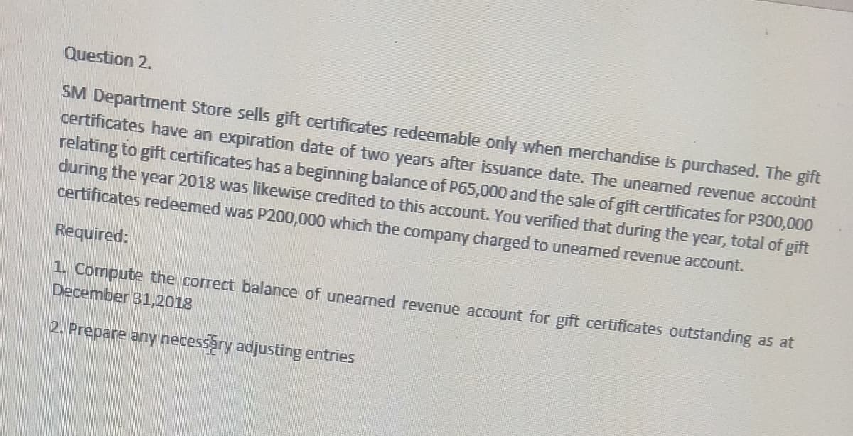 Question 2.
SM Department Store sells gift certificates redeemable only when merchandise is purchased. The gift
certificates have an expiration date of two years after issuance date. The unearned revenue account
relating to gift certificates has a beginning balance of P65,000 and the sale of gift certificates for P300,000
during the year 2018 was likewise credited to this account. You verified that during the year, total of gift
certificates redeemed was P200,000 which the company charged to unearned revenue account.
Required:
1. Compute the correct balance of unearned revenue account for gift certificates outstanding as at
December 31,2018
2. Prepare any necessary adjusting entries
